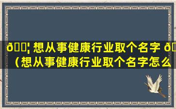 🐦 想从事健康行业取个名字 🐼 （想从事健康行业取个名字怎么取）